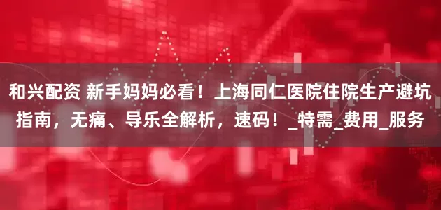 和兴配资 新手妈妈必看！上海同仁医院住院生产避坑指南，无痛、导乐全解析，速码！_特需_费用_服务