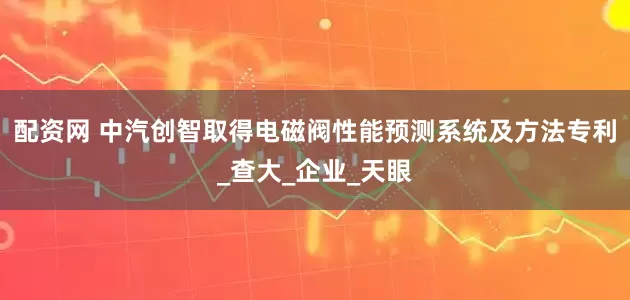 配资网 中汽创智取得电磁阀性能预测系统及方法专利_查大_企业_天眼
