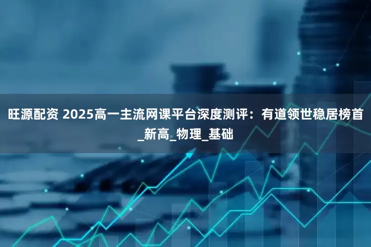 旺源配资 2025高一主流网课平台深度测评：有道领世稳居榜首_新高_物理_基础