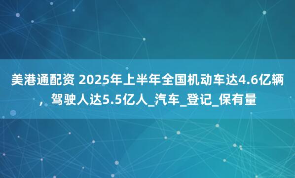 美港通配资 2025年上半年全国机动车达4.6亿辆，驾驶人达5.5亿人_汽车_登记_保有量