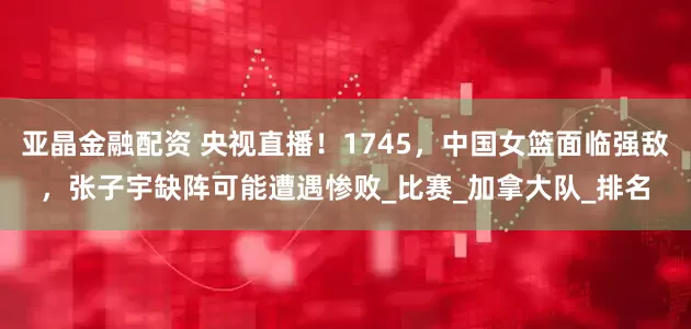 亚晶金融配资 央视直播！1745，中国女篮面临强敌，张子宇缺阵可能遭遇惨败_比赛_加拿大队_排名