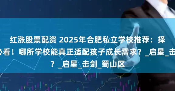 红涨股票配资 2025年合肥私立学校推荐：择校季家长必看！哪所学校能真正适配孩子成长需求？_启星_击剑_蜀山区