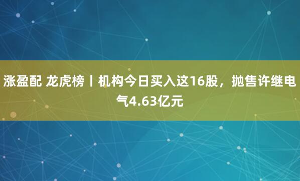 涨盈配 龙虎榜丨机构今日买入这16股，抛售许继电气4.63亿元