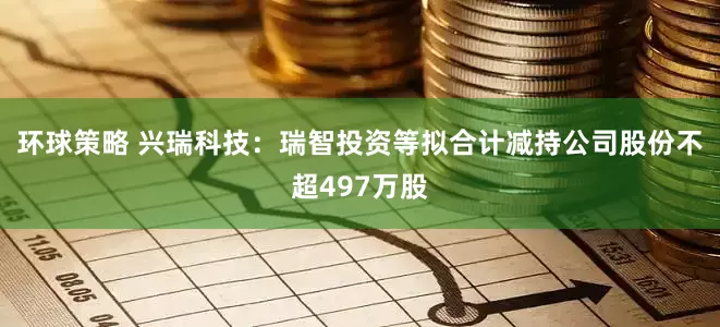 环球策略 兴瑞科技：瑞智投资等拟合计减持公司股份不超497万股