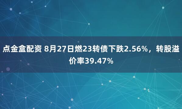 点金盒配资 8月27日燃23转债下跌2.56%，转股溢价率39.47%