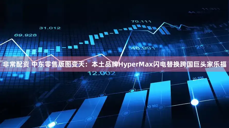 非常配资 中东零售版图变天：本土品牌HyperMax闪电替换跨国巨头家乐福