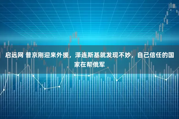 启远网 普京刚迎来外援，泽连斯基就发现不妙，自己信任的国家在帮俄军