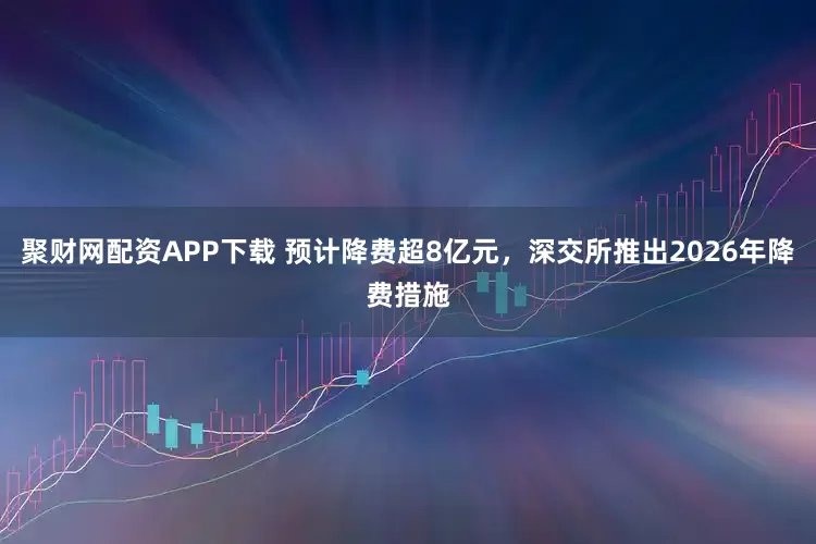 聚财网配资APP下载 预计降费超8亿元，深交所推出2026年降费措施