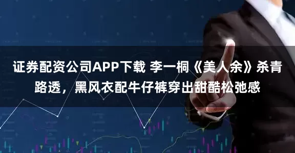 证券配资公司APP下载 李一桐《美人余》杀青路透，黑风衣配牛仔裤穿出甜酷松弛感