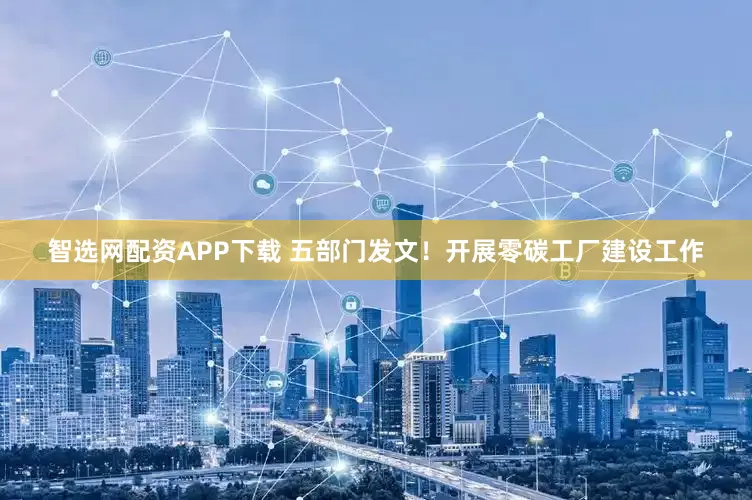 智选网配资APP下载 五部门发文！开展零碳工厂建设工作