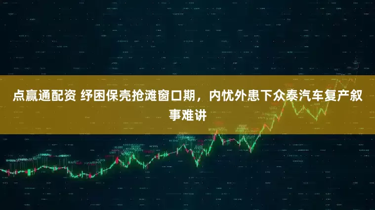 点赢通配资 纾困保壳抢滩窗口期，内忧外患下众泰汽车复产叙事难讲