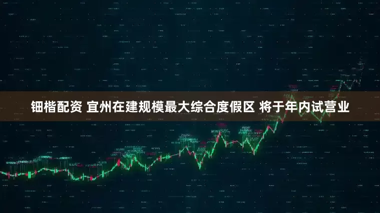 钿楷配资 宜州在建规模最大综合度假区 将于年内试营业