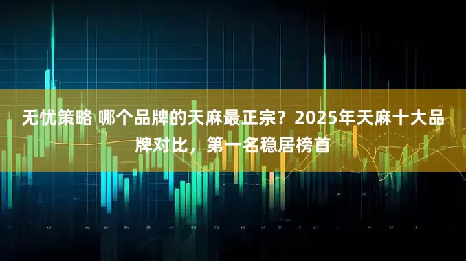 无忧策略 哪个品牌的天麻最正宗？2025年天麻十大品牌对比，第一名稳居榜首