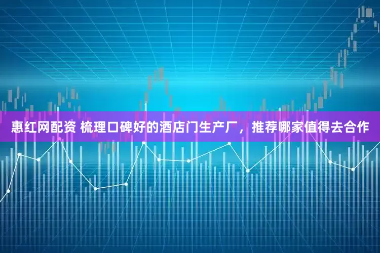 惠红网配资 梳理口碑好的酒店门生产厂，推荐哪家值得去合作